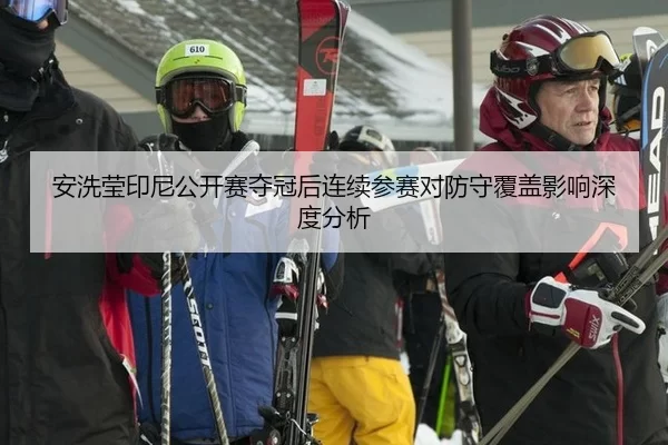 安洗莹印尼公开赛夺冠后连续参赛对防守覆盖影响深度分析